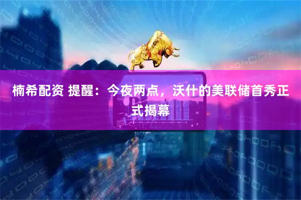 楠希配资 提醒：今夜两点，沃什的美联储首秀正式揭幕