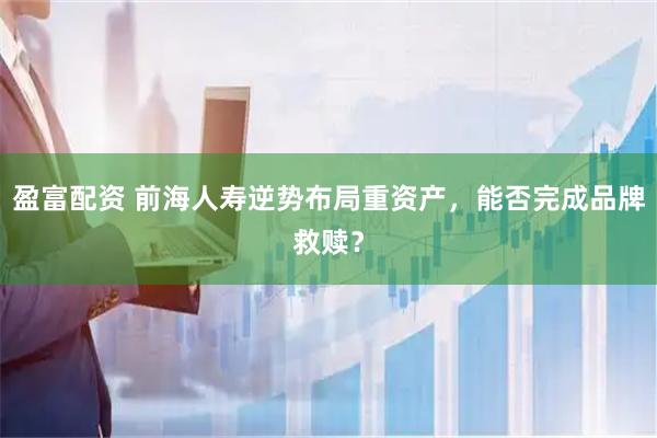 盈富配资 前海人寿逆势布局重资产，能否完成品牌救赎？