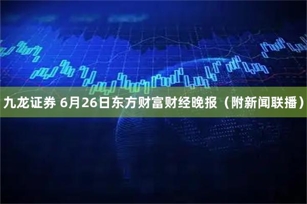 九龙证券 6月26日东方财富财经晚报（附新闻联播）