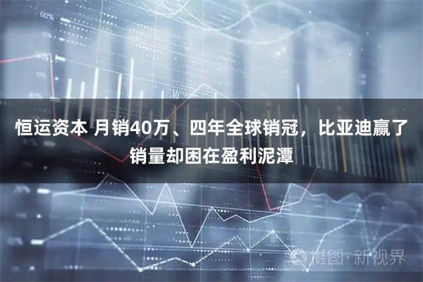 恒运资本 月销40万、四年全球销冠，比亚迪赢了销量却困在盈利泥潭