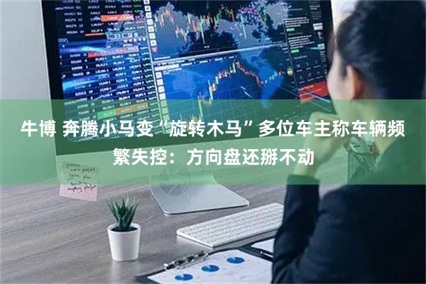 牛博 奔腾小马变“旋转木马”多位车主称车辆频繁失控：方向盘还掰不动