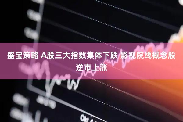 盛宝策略 A股三大指数集体下跌 影视院线概念股逆市上涨