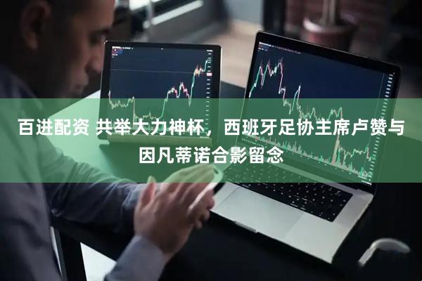 百进配资 共举大力神杯，西班牙足协主席卢赞与因凡蒂诺合影留念