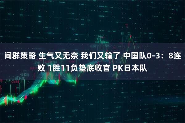 间群策略 生气又无奈 我们又输了 中国队0-3：8连败 1胜11负垫底收官 PK日本队
