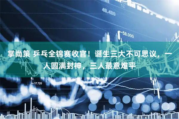 掌尚策 乒乓全锦赛收官！诞生三大不可思议，一人圆满封神，三人最意难平