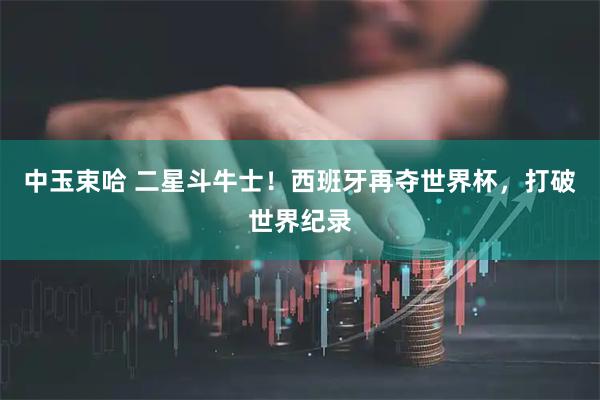 中玉束哈 二星斗牛士！西班牙再夺世界杯，打破世界纪录