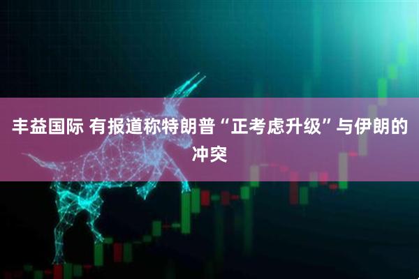 丰益国际 有报道称特朗普“正考虑升级”与伊朗的冲突