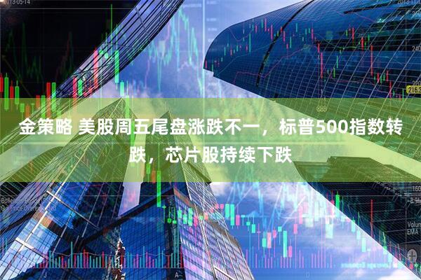 金策略 美股周五尾盘涨跌不一，标普500指数转跌，芯片股持续下跌