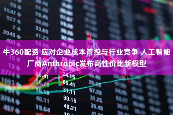 牛360配资 应对企业成本管控与行业竞争 人工智能厂商Anthropic发布高性价比新模型