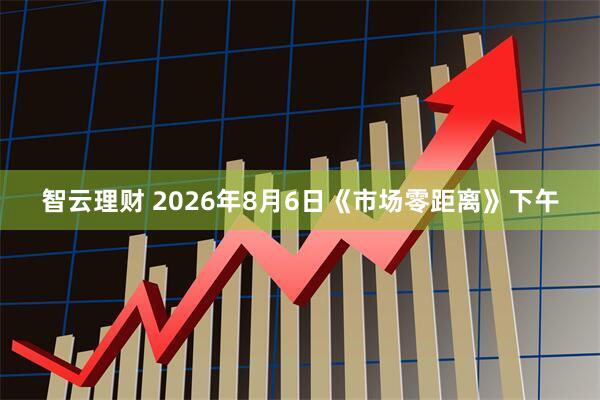 智云理财 2026年8月6日《市场零距离》下午