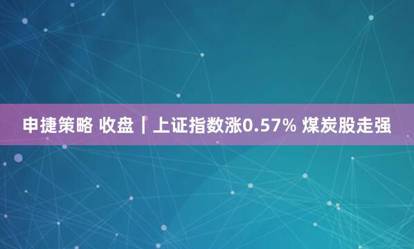 申捷策略 收盘｜上证指数涨0.57% 煤炭股走强