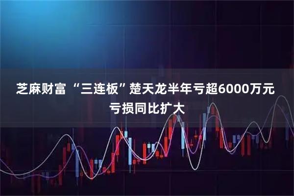 芝麻财富 “三连板”楚天龙半年亏超6000万元 亏损同比扩大