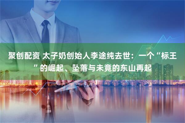 聚创配资 太子奶创始人李途纯去世：一个“标王”的崛起、坠落与未竟的东山再起