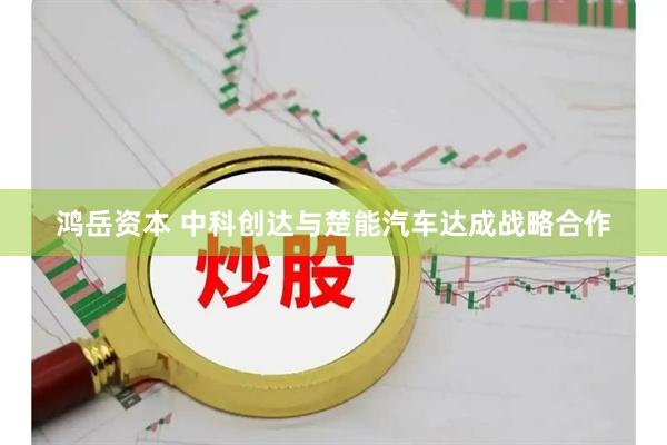 鸿岳资本 中科创达与楚能汽车达成战略合作