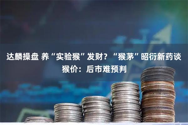 达麟操盘 养“实验猴”发财？“猴茅”昭衍新药谈猴价：后市难预判